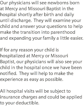 Our physicians will see newborns born at Mercy and Missouri Baptist in the hospital shortly after birth and daily until discharge. They will examine your child and answer your questions to help make the transition into parenthood and expanding your family a little easier. If for any reason your child is hospitalized at Mercy or Missouri Baptist, our physicians will also see your child in the hospital once we have been notified. They will help to make the experience as easy as possible. All hospital visits will be subject to insurance charges and could be applied to your deductible. 