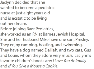Jaclynn decided that she wanted to become a pediatric nurse at just eight years old and is ecstatic to be living out her dream. Before joining Baer Pediatrics, she worked as an RN at Barnes Jewish Hospital. She and her husband Mike have one son, Presley. They enjoy camping, boating, and swimming. They have a dog named Delilah, and two cats, Gus and Louie, whom they adore very much. Jaclynn's favorite children's books are: I Love You Animally and If You Give a Mouse a Cookie.