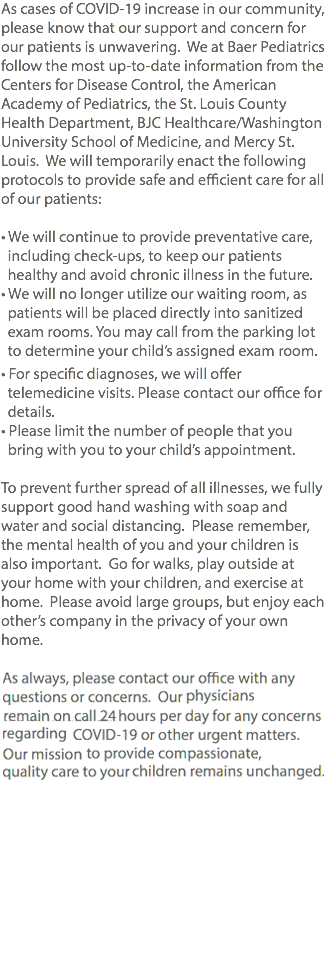 As cases of COVID-19 increase in our community, please know that our support and concern for our patients is unwavering. We at Baer Pediatrics follow the most up-to-date information from the Centers for Disease Control, the American Academy of Pediatrics, the St. Louis County Health Department, BJC Healthcare/Washington University School of Medicine, and Mercy St. Louis. We will temporarily enact the following protocols to provide safe and efficient care for all of our patients: • We will continue to provide preventative care, including check-ups, to keep our patients healthy and avoid chronic illness in the future. • We will no longer utilize our waiting room, as patients will be placed directly into sanitized exam rooms. You may call from the parking lot to determine your child’s assigned exam room. • For specific diagnoses, we will offer telemedicine visits. Please contact our office for details. • Please limit the number of people that you bring with you to your child’s appointment. To prevent further spread of all illnesses, we fully support good hand washing with soap and water and social distancing. Please remember, the mental health of you and your children is also important. Go for walks, play outside at your home with your children, and exercise at home. Please avoid large groups, but enjoy each other’s company in the privacy of your own home. As always, please contact our office with any questions or concerns. Our physicians remain on call 24 hours per day for any concerns regarding COVID-19 or other urgent matters. Our mission to provide compassionate, quality care to your children remains unchanged. 