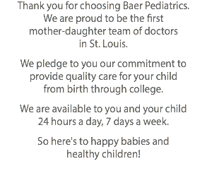 Thank you for choosing Baer Pediatrics. We are proud to be the first mother-daughter team of doctors in St. Louis. We pledge to you our commitment to provide quality care for your child from birth through college. We are available to you and your child 24 hours a day, 7 days a week. So here's to happy babies and healthy children!