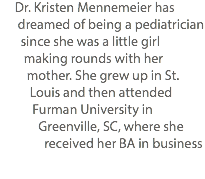  Dr. Kristen Mennemeier has dreamed of being a pediatrician since she was a little girl making rounds with her mother. She grew up in St. Louis and then attended Furman University in Greenville, SC, where she received her BA in business 