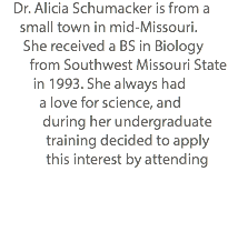  Dr. Alicia Schumacker is from a small town in mid-Missouri. She received a BS in Biology from Southwest Missouri State in 1993. She always had a love for science, and during her undergraduate training decided to apply this interest by attending 
