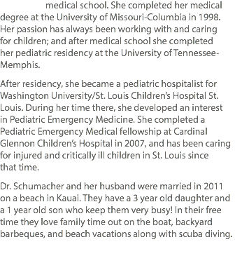  medical school. She completed her medical degree at the University of Missouri-Columbia in 1998. Her passion has always been working with and caring for children; and after medical school she completed her pediatric residency at the University of Tennessee-Memphis. After residency, she became a pediatric hospitalist for Washington University/St. Louis Children’s Hospital St. Louis. During her time there, she developed an interest in Pediatric Emergency Medicine. She completed a Pediatric Emergency Medical fellowship at Cardinal Glennon Children’s Hospital in 2007, and has been caring for injured and critically ill children in St. Louis since that time. Dr. Schumacher and her husband were married in 2011 on a beach in Kauai. They have a 3 year old daughter and a 1 year old son who keep them very busy! In their free time they love family time out on the boat, backyard barbeques, and beach vacations along with scuba diving.
