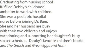 Graduating from nursing school fulfilled Debby’s childhood ambition to work with children. She was a pediatric hospital nurse before joining Dr. Baer. She and her husband are busy with their two children and enjoys vacationing and supporting her daughter’s busy soccer schedule. Debby’s favorite children’s books are: The Grinch and Green Eggs and Ham. 