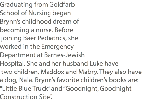 Graduating from Goldfarb School of Nursing began Brynn’s childhood dream of becoming a nurse. Before joining Baer Pediatrics, she worked in the Emergency Department at Barnes-Jewish Hospital. She and her husband Luke have two children, Maddox and Mabry. They also have a dog, Nala. Brynn’s favorite children’s books are: “Little Blue Truck” and “Goodnight, Goodnight Construction Site”. 