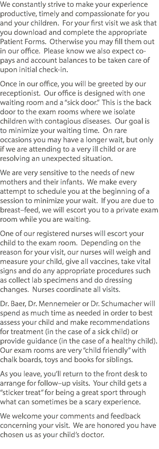 We constantly strive to make your experience productive, timely and compassionate for you and your children. For your first visit we ask that you download and complete the appropriate Patient Forms. Otherwise you may fill them out in our office. Please know we also expect co-pays and account balances to be taken care of upon initial check-in. Once in our office, you will be greeted by our receptionist. Our office is designed with one waiting room and a “sick door.” This is the back door to the exam rooms where we isolate children with contagious diseases. Our goal is to minimize your waiting time. On rare occasions you may have a longer wait, but only if we are attending to a very ill child or are resolving an unexpected situation. We are very sensitive to the needs of new mothers and their infants. We make every attempt to schedule you at the beginning of a session to minimize your wait. If you are due to breast–feed, we will escort you to a private exam room while you are waiting. One of our registered nurses will escort your child to the exam room. Depending on the reason for your visit, our nurses will weigh and measure your child, give all vaccines, take vital signs and do any appropriate procedures such as collect lab specimens and do dressing changes. Nurses coordinate all visits. Dr. Baer, Dr. Mennemeier or Dr. Schumacher will spend as much time as needed in order to best assess your child and make recommendations for treatment (in the case of a sick child) or provide guidance (in the case of a healthy child). Our exam rooms are very “child friendly” with chalk boards, toys and books for siblings. As you leave, you’ll return to the front desk to arrange for follow–up visits. Your child gets a “sticker treat” for being a great sport through what can sometimes be a scary experience. We welcome your comments and feedback concerning your visit. We are honored you have chosen us as your child’s doctor. 