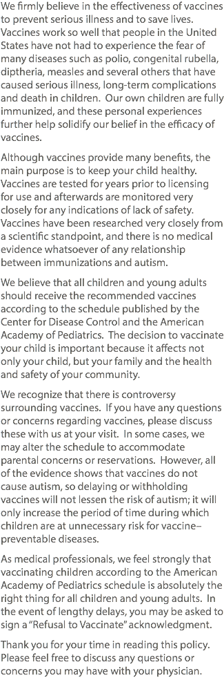 We firmly believe in the effectiveness of vaccines to prevent serious illness and to save lives. Vaccines work so well that people in the United States have not had to experience the fear of many diseases such as polio, congenital rubella, diptheria, measles and several others that have caused serious illness, long-term complications and death in children. Our own children are fully immunized, and these personal experiences further help solidify our belief in the efficacy of vaccines. Although vaccines provide many benefits, the main purpose is to keep your child healthy. Vaccines are tested for years prior to licensing for use and afterwards are monitored very closely for any indications of lack of safety. Vaccines have been researched very closely from a scientific standpoint, and there is no medical evidence whatsoever of any relationship between immunizations and autism. We believe that all children and young adults should receive the recommended vaccines according to the schedule published by the Center for Disease Control and the American Academy of Pediatrics. The decision to vaccinate your child is important because it affects not only your child, but your family and the health and safety of your community. We recognize that there is controversy surrounding vaccines. If you have any questions or concerns regarding vaccines, please discuss these with us at your visit. In some cases, we may alter the schedule to accommodate parental concerns or reservations. However, all of the evidence shows that vaccines do not cause autism, so delaying or withholding vaccines will not lessen the risk of autism; it will only increase the period of time during which children are at unnecessary risk for vaccine–preventable diseases. As medical professionals, we feel strongly that vaccinating children according to the American Academy of Pediatrics schedule is absolutely the right thing for all children and young adults. In the event of lengthy delays, you may be asked to sign a “Refusal to Vaccinate” acknowledgment. Thank you for your time in reading this policy. Please feel free to discuss any questions or concerns you may have with your physician.